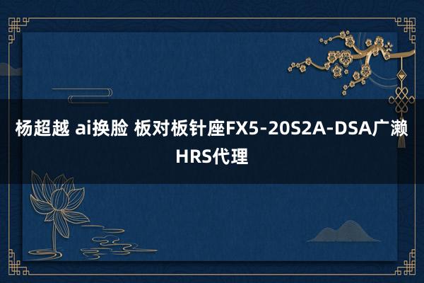 杨超越 ai换脸 板对板针座FX5-20S2A-DSA广濑HRS代理