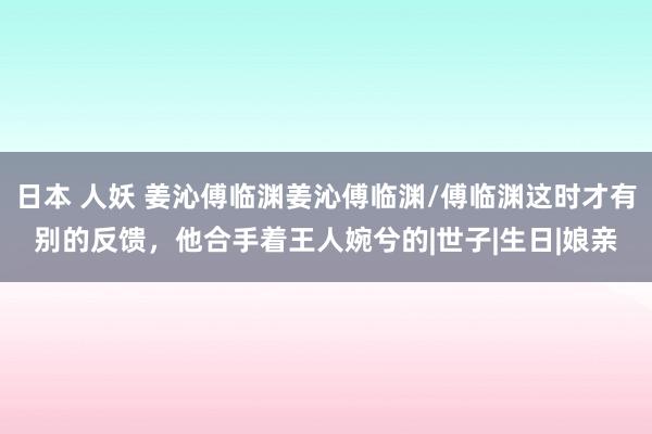 日本 人妖 姜沁傅临渊姜沁傅临渊/傅临渊这时才有别的反馈，他合手着王人婉兮的|世子|生日|娘亲