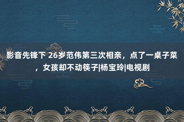影音先锋下 26岁范伟第三次相亲，点了一桌子菜，女孩却不动筷子|杨宝玲|电视剧
