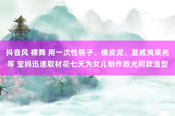 抖音风 裸舞 用一次性筷子、橡皮泥、夏威夷果壳等 宝妈迅速取材花七天为女儿制作敖光同款造型
