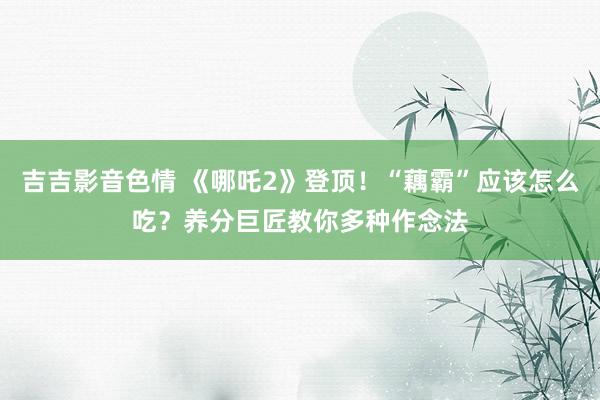 吉吉影音色情 《哪吒2》登顶！“藕霸”应该怎么吃？养分巨匠教你多种作念法