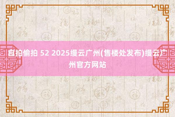 自拍偷拍 52 2025缦云广州(售楼处发布)缦云广州官方网站