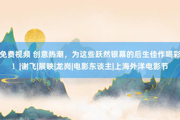 免费视频 创意热潮，为这些跃然银幕的后生佳作喝彩！|谢飞|展映|龙岗|电影东谈主|上海外洋电影节