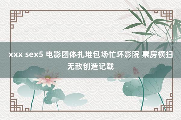 xxx sex5 电影团体扎堆包场忙坏影院 票房横扫无敌创造记载