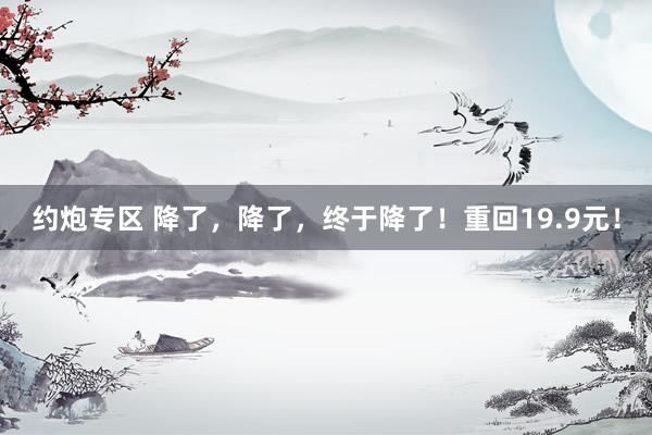 约炮专区 降了，降了，终于降了！重回19.9元！