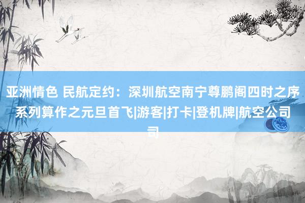 亚洲情色 民航定约：深圳航空南宁尊鹏阁四时之序系列算作之元旦首飞|游客|打卡|登机牌|航空公司