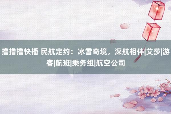 撸撸撸快播 民航定约：冰雪奇境，深航相伴|艾莎|游客|航班|乘务组|航空公司
