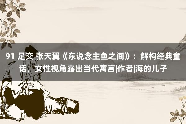 91 足交 张天翼《东说念主鱼之间》：解构经典童话，女性视角露出当代寓言|作者|海的儿子