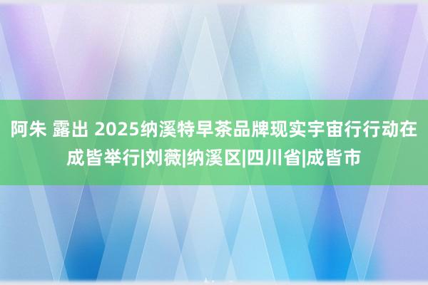 阿朱 露出 2025纳溪特早茶品牌现实宇宙行行动在成皆举行|刘薇|纳溪区|四川省|成皆市