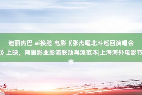 迪丽热巴 ai换脸 电影《张杰曜北斗巡回演唱会》上映，阿里影业影演联动再添范本|上海海外电影节