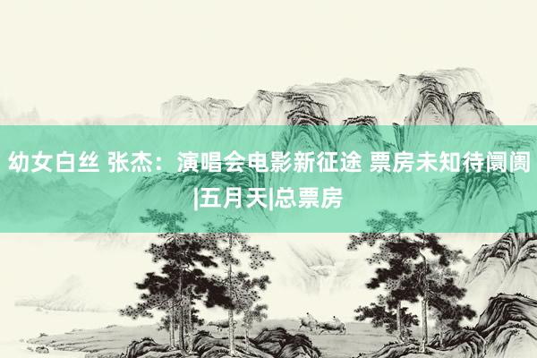 幼女白丝 张杰：演唱会电影新征途 票房未知待阛阓|五月天|总票房