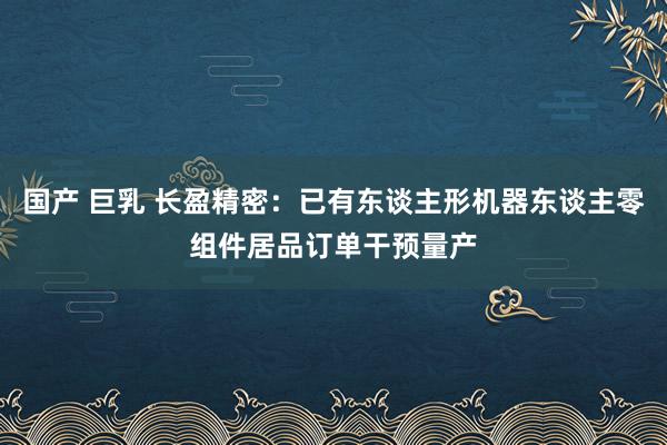 国产 巨乳 长盈精密：已有东谈主形机器东谈主零组件居品订单干预量产