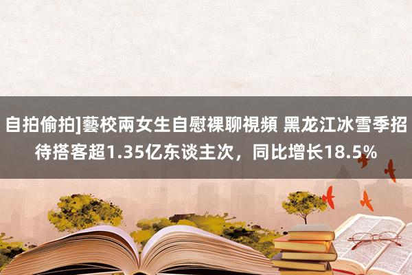 自拍偷拍]藝校兩女生自慰裸聊視頻 黑龙江冰雪季招待搭客超1.35亿东谈主次，同比增长18.5%