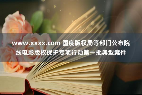www.xxxx.com 国度版权局等部门公布院线电影版权保护专项行动第一批典型案件