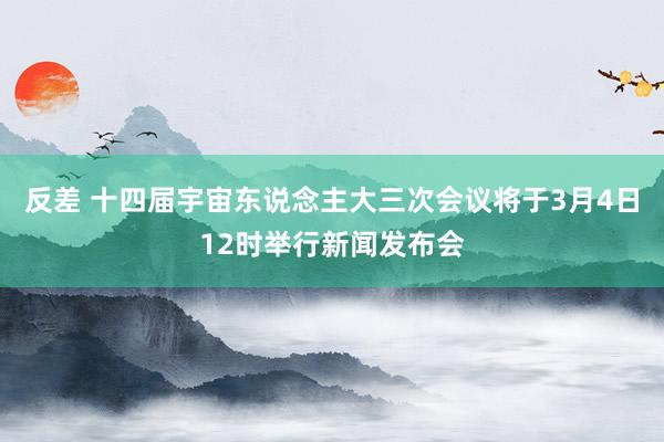 反差 十四届宇宙东说念主大三次会议将于3月4日12时举行新闻发布会