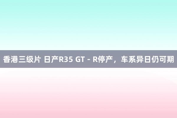 香港三级片 日产R35 GT - R停产，车系异日仍可期