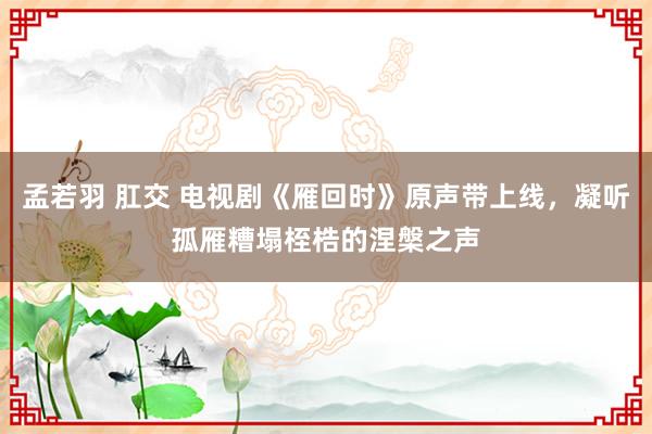 孟若羽 肛交 电视剧《雁回时》原声带上线，凝听孤雁糟塌桎梏的涅槃之声