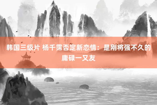 韩国三级片 杨千霈否定新恋情：是刚将强不久的庸碌一又友