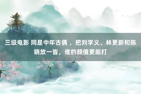 三级电影 同是中年古偶 ，把刘学义、林更新和陈晓放一皆，谁的颜值更能打