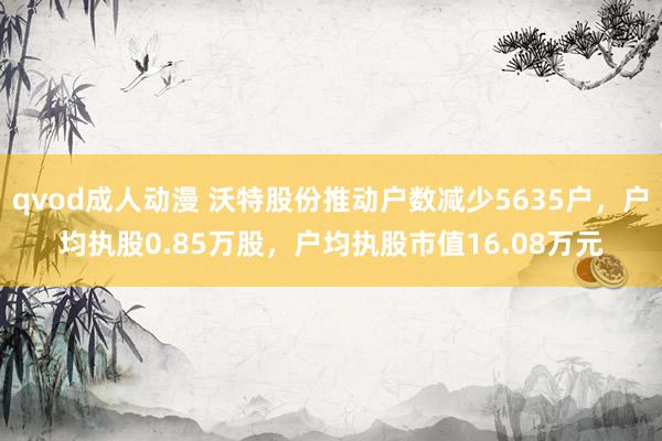 qvod成人动漫 沃特股份推动户数减少5635户，户均执股0.85万股，户均执股市值16.08万元
