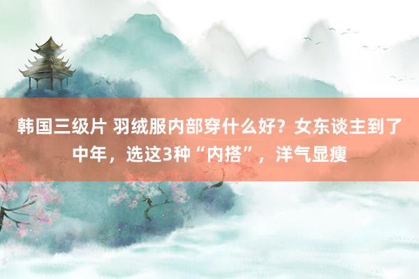 韩国三级片 羽绒服内部穿什么好？女东谈主到了中年，选这3种“内搭”，洋气显瘦