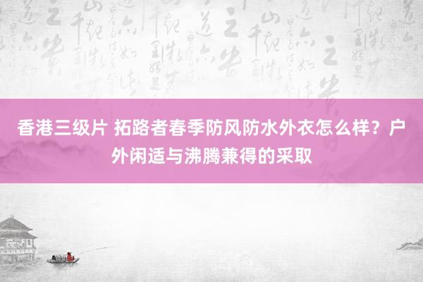 香港三级片 拓路者春季防风防水外衣怎么样？户外闲适与沸腾兼得的采取