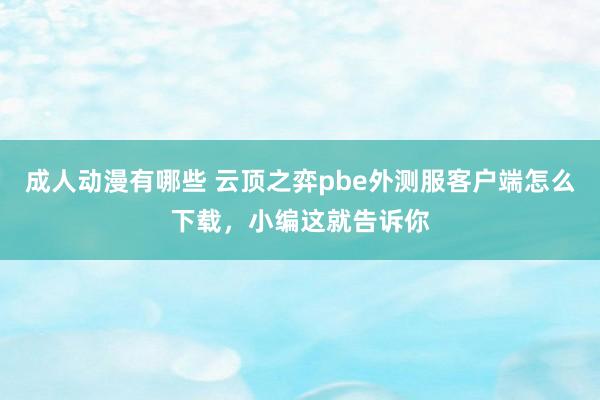 成人动漫有哪些 云顶之弈pbe外测服客户端怎么下载，小编这就告诉你