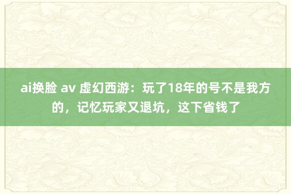 ai换脸 av 虚幻西游：玩了18年的号不是我方的，记忆玩家又退坑，这下省钱了
