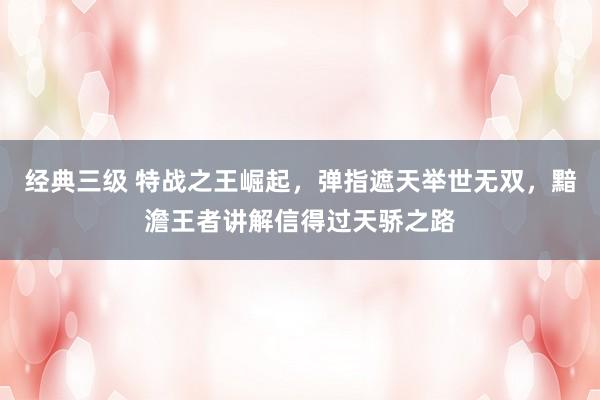 经典三级 特战之王崛起，弹指遮天举世无双，黯澹王者讲解信得过天骄之路