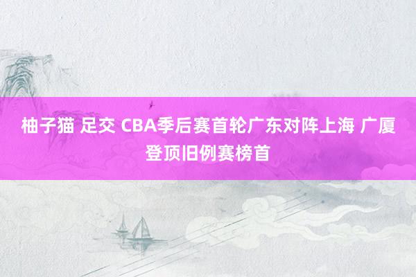 柚子猫 足交 CBA季后赛首轮广东对阵上海 广厦登顶旧例赛榜首