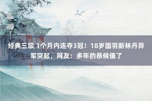 经典三级 1个月内连夺3冠！18岁国羽新林丹异军突起，网友：多年的恭候值了
