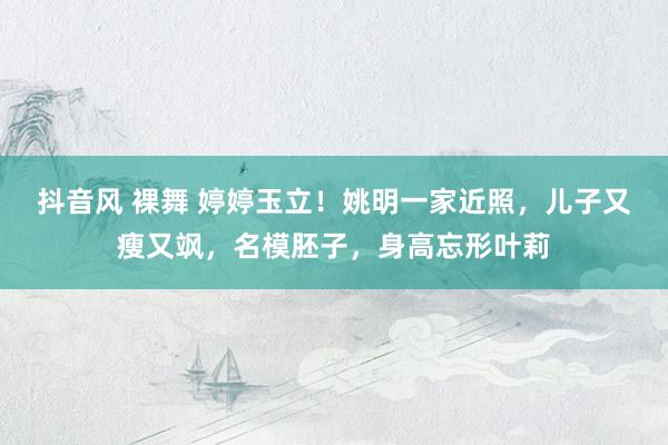 抖音风 裸舞 婷婷玉立！姚明一家近照，儿子又瘦又飒，名模胚子，身高忘形叶莉