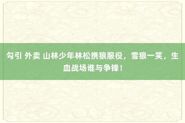 勾引 外卖 山林少年林松携狼服役，雪狼一笑，生血战场谁与争锋！