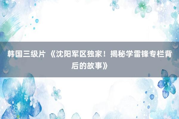 韩国三级片 《沈阳军区独家！揭秘学雷锋专栏背后的故事》