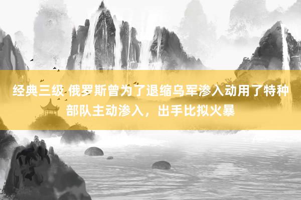 经典三级 俄罗斯曾为了退缩乌军渗入动用了特种部队主动渗入，出手比拟火暴