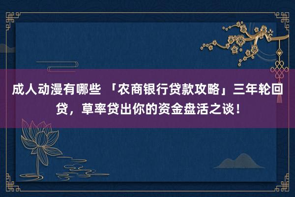 成人动漫有哪些 「农商银行贷款攻略」三年轮回贷，草率贷出你的资金盘活之谈！