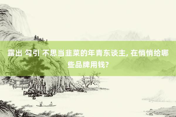 露出 勾引 不思当韭菜的年青东谈主， 在悄悄给哪些品牌用钱?