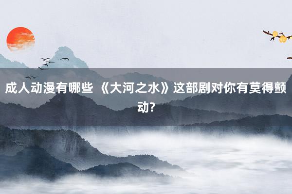 成人动漫有哪些 《大河之水》这部剧对你有莫得颤动?