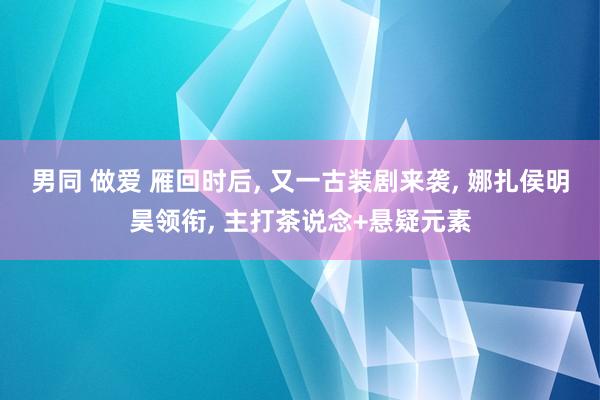 男同 做爱 雁回时后， 又一古装剧来袭， 娜扎侯明昊领衔， 主打茶说念+悬疑元素
