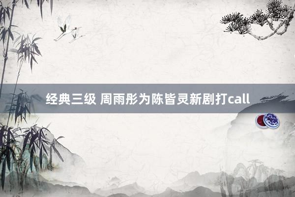 经典三级 周雨彤为陈皆灵新剧打call
