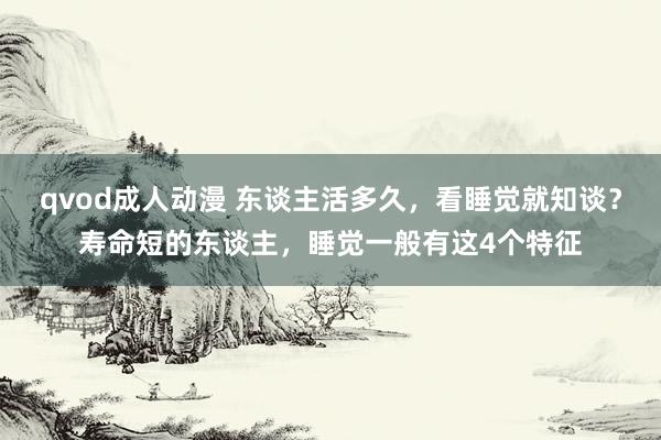 qvod成人动漫 东谈主活多久，看睡觉就知谈？寿命短的东谈主，睡觉一般有这4个特征