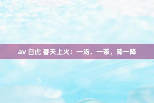 av 白虎 春天上火：一汤，一茶，降一降