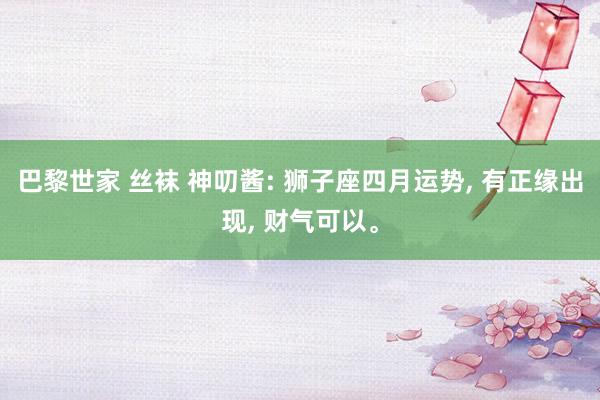 巴黎世家 丝袜 神叨酱: 狮子座四月运势， 有正缘出现， 财气可以。