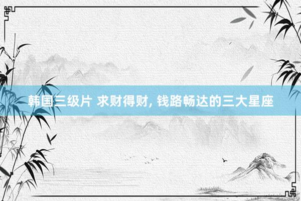 韩国三级片 求财得财， 钱路畅达的三大星座
