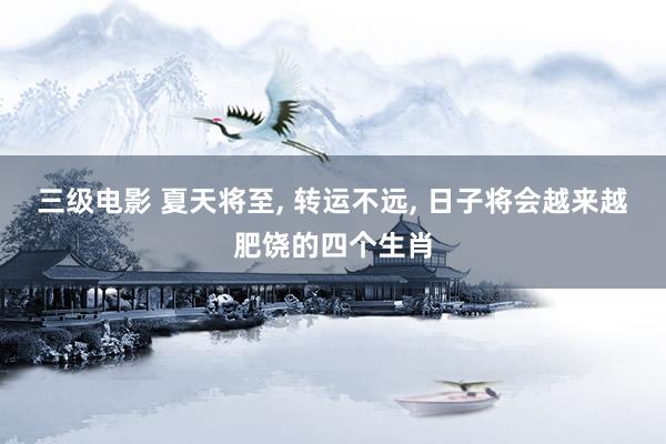 三级电影 夏天将至， 转运不远， 日子将会越来越肥饶的四个生肖