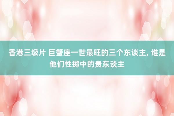 香港三级片 巨蟹座一世最旺的三个东谈主， 谁是他们性掷中的贵东谈主