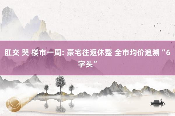 肛交 哭 楼市一周: 豪宅往返休整 全市均价追溯“6字头”