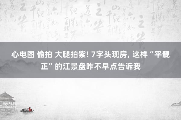 心电图 偷拍 大腿拍紫! 7字头现房， 这样“平靓正”的江景盘咋不早点告诉我