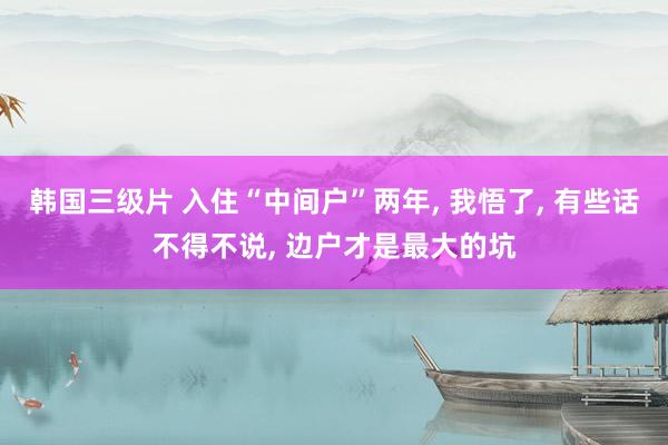 韩国三级片 入住“中间户”两年， 我悟了， 有些话不得不说， 边户才是最大的坑