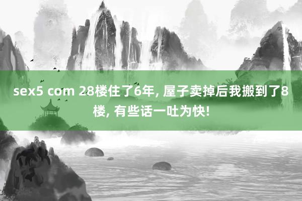 sex5 com 28楼住了6年， 屋子卖掉后我搬到了8楼， 有些话一吐为快!